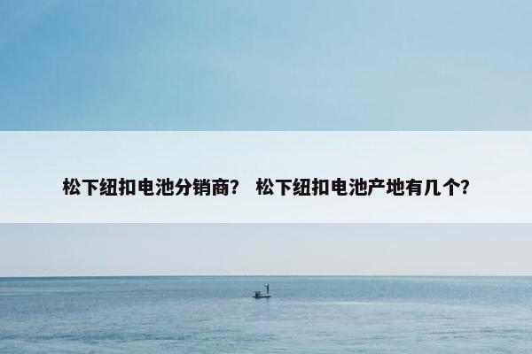 松下纽扣电池分销商? 松下纽扣电池产地有几个?