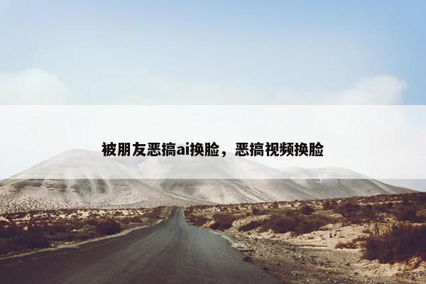 被朋友恶搞ai换脸,恶搞视频换脸