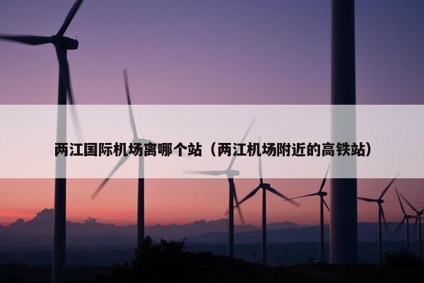 两江国际机场离哪个站（两江机场附近的高铁站）