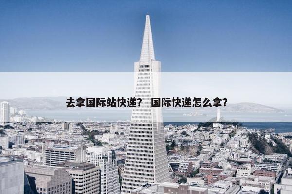 去拿国际站快递？ 国际快递怎么拿？