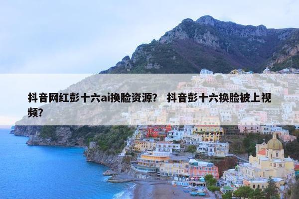 抖音网红彭十六ai换脸资源? 抖音彭十六换脸被上视频?