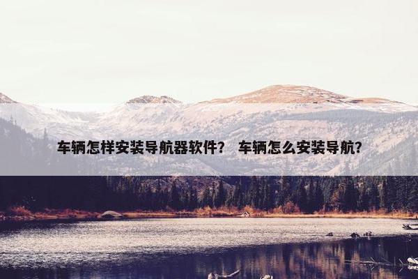 车辆怎样安装导航器软件? 车辆怎么安装导航?