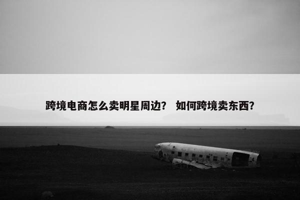 跨境电商怎么卖明星周边? 如何跨境卖东西?