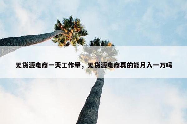 无货源电商一天工作量,无货源电商真的能月入一万吗