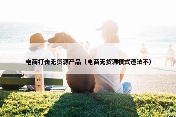 电商打击无货源产品（电商无货源模式违法不）