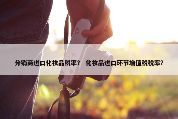 分销商进口化妆品税率？ 化妆品进口环节增值税税率？