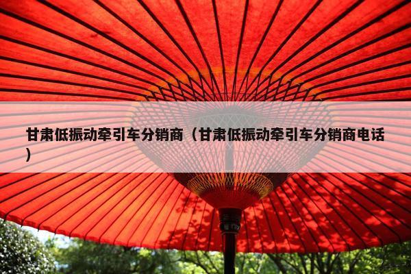 甘肃低振动牵引车分销商（甘肃低振动牵引车分销商电话）