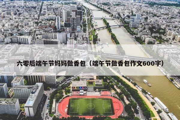 六零后端午节妈妈做香包（端午节做香包作文600字）