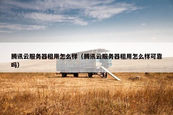 腾讯云服务器租用怎么样（腾讯云服务器租用怎么样可靠吗）