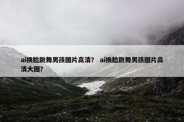 ai换脸跳舞男孩图片高清？ ai换脸跳舞男孩图片高清大图？