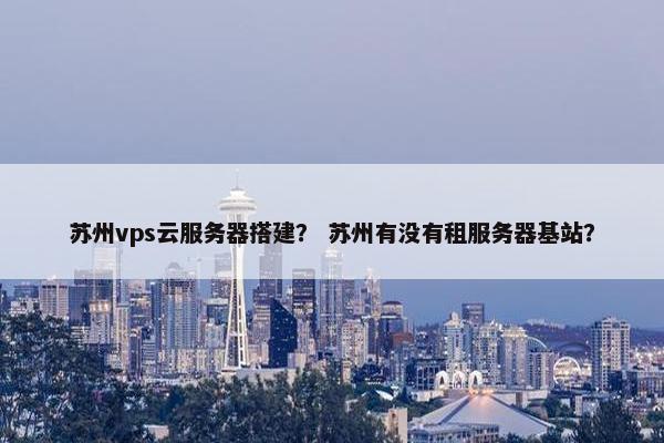 苏州vps云服务器搭建？ 苏州有没有租服务器基站？