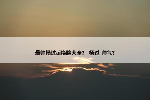 最帅杨过ai换脸大全? 杨过 帅气?