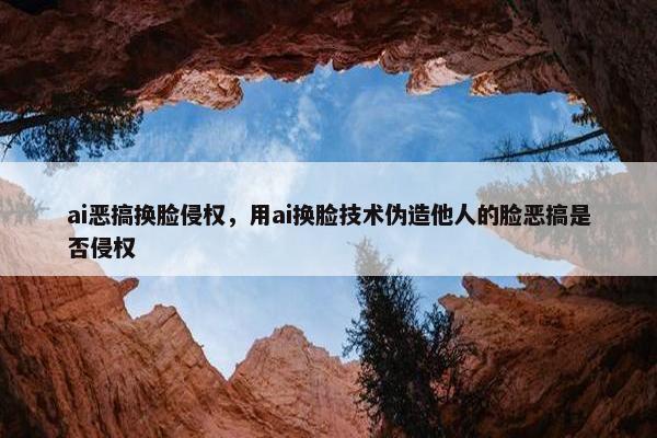 ai恶搞换脸侵权，用ai换脸技术伪造他人的脸恶搞是否侵权