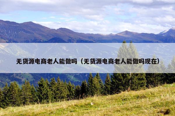 无货源电商老人能做吗（无货源电商老人能做吗现在）