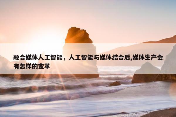 融合媒体人工智能,人工智能与媒体结合后,媒体生产会有怎样的变革