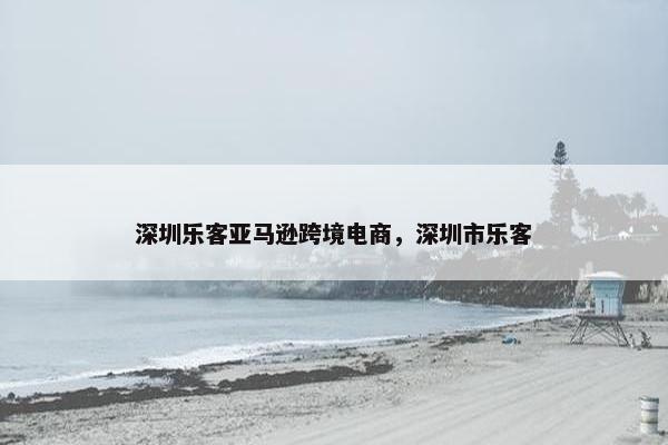 深圳乐客亚马逊跨境电商，深圳市乐客