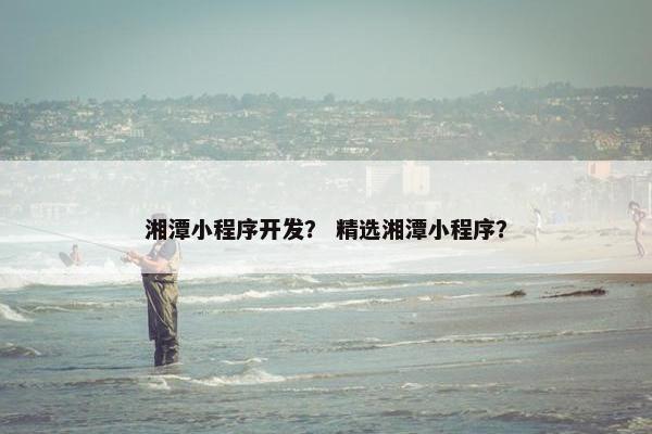 湘潭小程序开发？ 精选湘潭小程序？