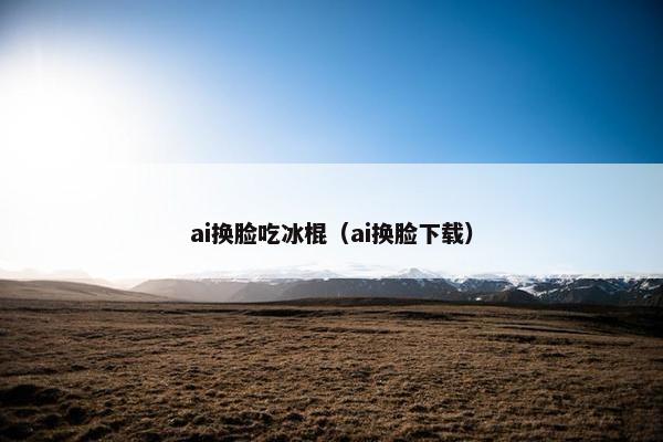 ai换脸吃冰棍（ai换脸下载）