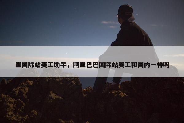 里国际站美工助手,阿里巴巴国际站美工和国内一样吗