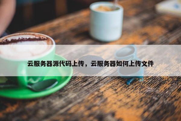 云服务器源代码上传,云服务器如何上传文件