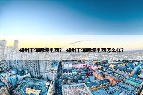 郑州丰泽跨境电商？ 郑州丰泽跨境电商怎么样？