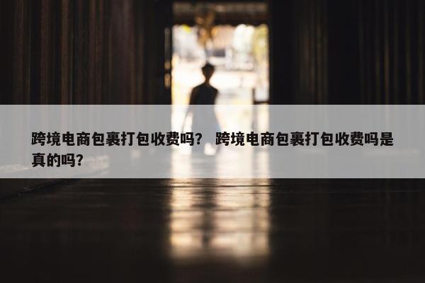 跨境电商包裹打包收费吗？ 跨境电商包裹打包收费吗是真的吗？