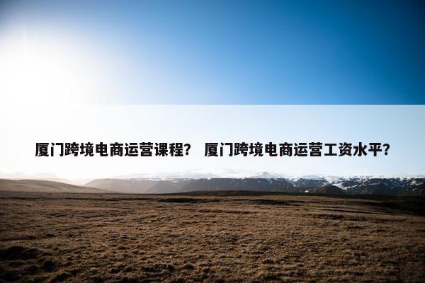 厦门跨境电商运营课程？ 厦门跨境电商运营工资水平？