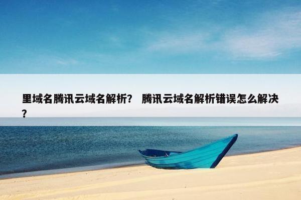 里域名腾讯云域名解析？ 腾讯云域名解析错误怎么解决？