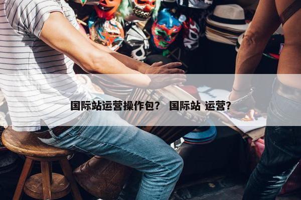 国际站运营操作包？ 国际站 运营？