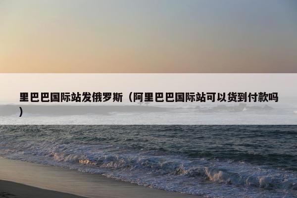 里巴巴国际站发俄罗斯（阿里巴巴国际站可以货到付款吗）