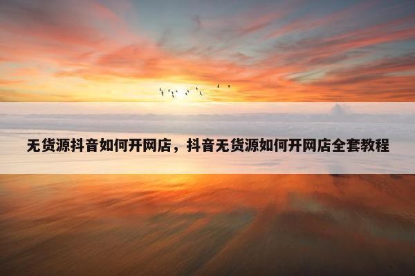 无货源抖音如何开网店，抖音无货源如何开网店全套教程