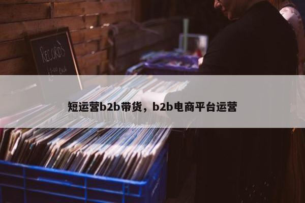 短运营b2b带货，b2b电商平台运营