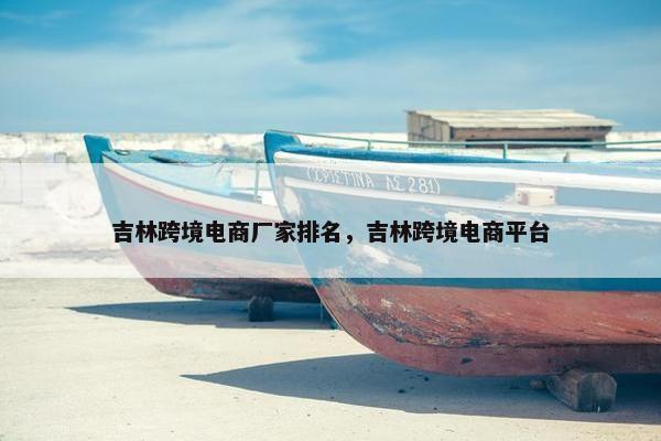 吉林跨境电商厂家排名，吉林跨境电商平台