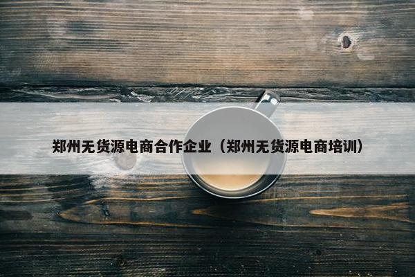 郑州无货源电商合作企业（郑州无货源电商培训）