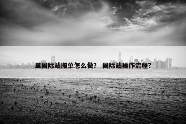 里国际站搬单怎么做？ 国际站操作流程？