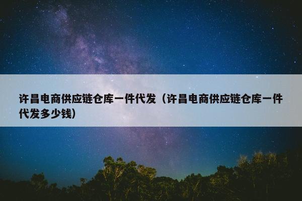许昌电商供应链仓库一件代发（许昌电商供应链仓库一件代发多少钱）