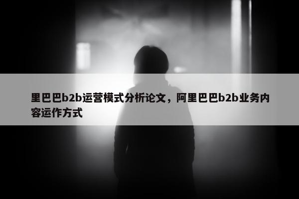 里巴巴b2b运营模式分析论文，阿里巴巴b2b业务内容运作方式