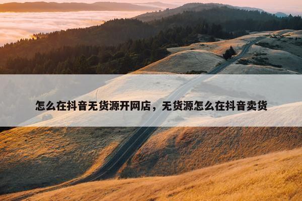 怎么在抖音无货源开网店，无货源怎么在抖音卖货