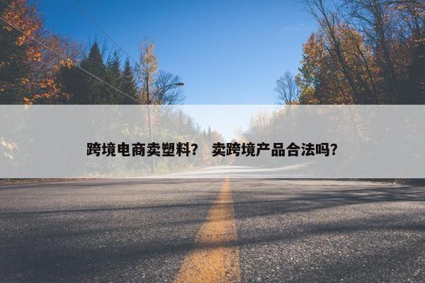 跨境电商卖塑料？ 卖跨境产品合法吗？