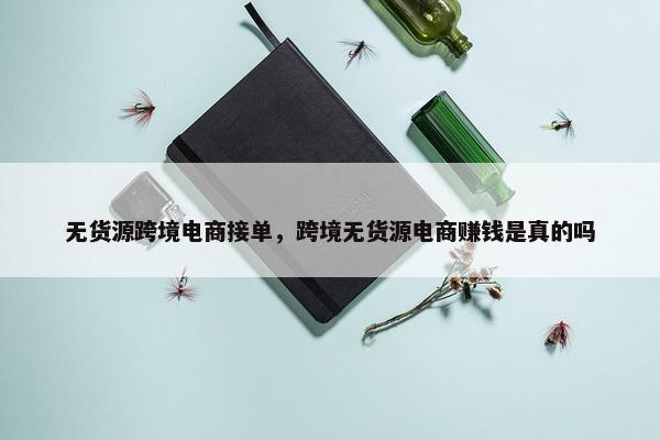 无货源跨境电商接单，跨境无货源电商赚钱是真的吗
