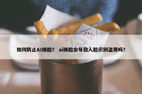如何防止AI换脸？ ai换脸会导致人脸识别盗用吗？