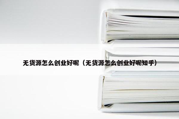 无货源怎么创业好呢（无货源怎么创业好呢知乎）