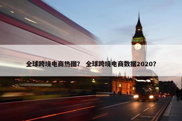 全球跨境电商热图？ 全球跨境电商数据2020？
