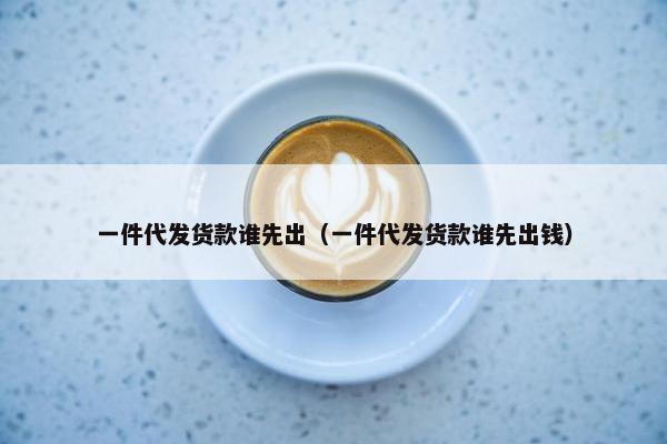 一件代发货款谁先出（一件代发货款谁先出钱）