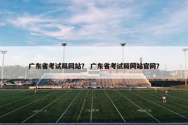 广东省考试局网站？ 广东省考试局网站官网？