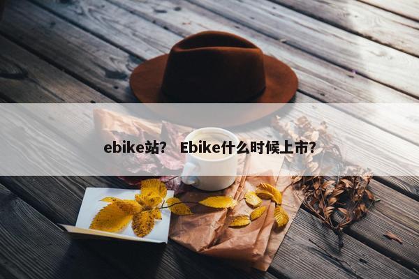 ebike站？ Ebike什么时候上市？
