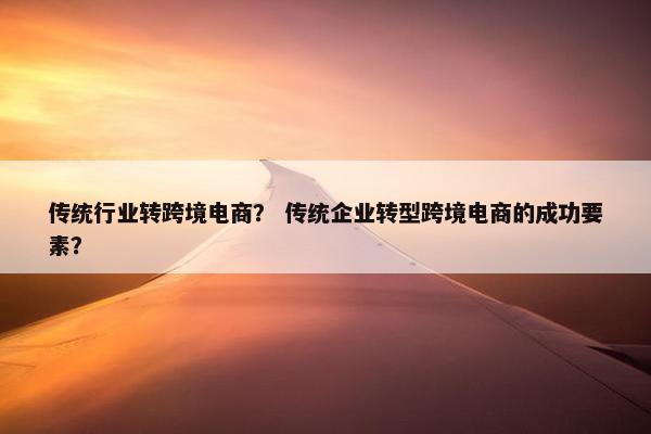 传统行业转跨境电商？ 传统企业转型跨境电商的成功要素？