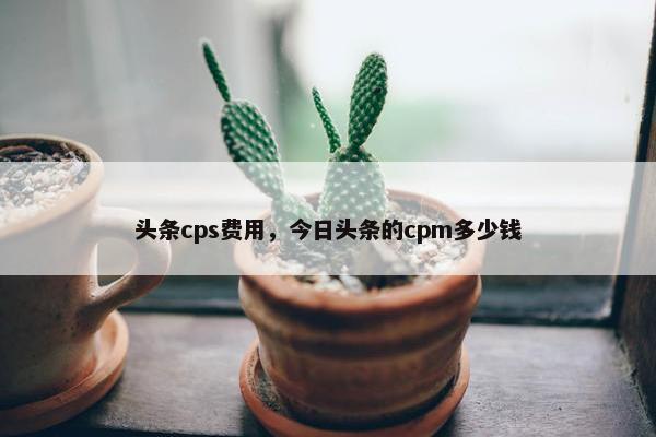 头条cps费用，今日头条的cpm多少钱